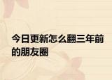 今日更新怎么翻三年前的朋友圈