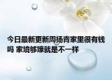 今日最新更新周扬青家里很有钱吗 家境够壕就是不一样