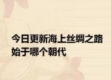 今日更新海上丝绸之路始于哪个朝代