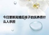 今日更新离婚后孩子的抚养费什么人承担