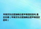 苹果京东自营旗舰店是苹果授权的吗,售后在哪（苹果京东自营旗舰店是苹果授权的吗）