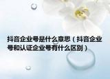 抖音企业号是什么意思（抖音企业号和认证企业号有什么区别）