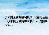 小米真无线降噪耳机3pro空间音频（小米真无线降噪耳机3pro支持lhdc吗）