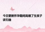 今日更新怀孕期间离婚了生孩子该归谁