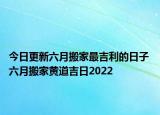 今日更新六月搬家最吉利的日子 六月搬家黄道吉日2022