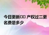 今日更新﻿﻿ 产权过二更名费是多少