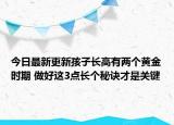 今日最新更新孩子长高有两个黄金时期 做好这3点长个秘诀才是关键
