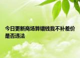 今日更新商场算错钱我不补差价是否违法