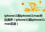 iphone11和iphone11max对比测评（iphone11和iphone11max区别）