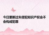今日更新过失侵犯知识产权会不会构成犯罪