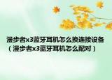 漫步者x3蓝牙耳机怎么换连接设备（漫步者x3蓝牙耳机怎么配对）