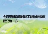 今日更新离婚时能不能协议将债权只给一方