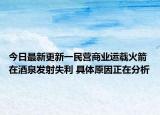 今日最新更新一民营商业运载火箭在酒泉发射失利 具体原因正在分析