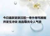 今日最新更新沈阳一老外辱骂摊贩并发生冲突 画面曝光令人气愤