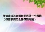 微信表情怎么保存到另外一个微信（微信表情怎么保存到电脑）
