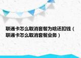 联通卡怎么取消套餐为啥还扣钱（联通卡怎么取消套餐业务）