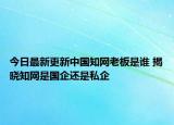 今日最新更新中国知网老板是谁 揭晓知网是国企还是私企