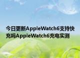 今日更新AppleWatch6支持快充吗AppleWatch6充电实测