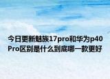 今日更新魅族17pro和华为p40Pro区别是什么到底哪一款更好