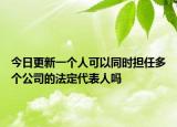 今日更新一个人可以同时担任多个公司的法定代表人吗