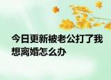 今日更新被老公打了我想离婚怎么办