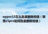 oppor15怎么批量删除短信（联想z5pro如何批量删除短信）