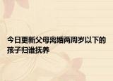 今日更新父母离婚两周岁以下的孩子归谁抚养