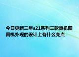 今日更新三星s21系列三款真机图真机外观的设计上有什么亮点