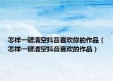 怎样一键清空抖音喜欢你的作品（怎样一键清空抖音喜欢的作品）