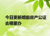 今日更新婚前房产公证去哪里办