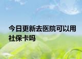 今日更新去医院可以用社保卡吗