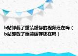 b站卸载了重装缓存的视频还在吗（b站卸载了重装缓存还在吗）