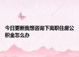今日更新我想咨询下离职住房公积金怎么办