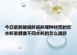 今日更新玻璃杯纸杯哪种材质的饮水杯更健康不同水杯的怎么选择