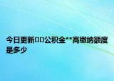今日更新﻿﻿公积金**高缴纳额度是多少