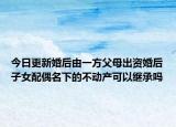 今日更新婚后由一方父母出资婚后子女配偶名下的不动产可以继承吗
