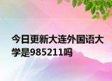 今日更新大连外国语大学是985211吗