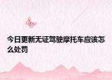 今日更新无证驾驶摩托车应该怎么处罚