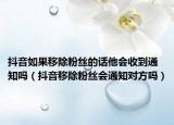 抖音如果移除粉丝的话他会收到通知吗（抖音移除粉丝会通知对方吗）