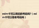 esim卡可以用旧的号码吗?（esim卡可以用老号码吗）