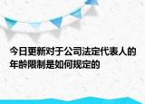 今日更新对于公司法定代表人的年龄限制是如何规定的