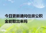今日更新请问住房公积金能取出来吗