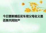 今日更新婚后买车用父母名义是否算共同财产