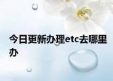 今日更新办理etc去哪里办