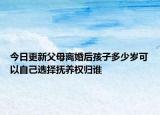 今日更新父母离婚后孩子多少岁可以自己选择抚养权归谁