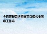 今日更新司法警察可以调公安警察工作吗