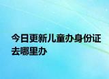 今日更新儿童办身份证去哪里办