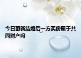 今日更新结婚后一方买房属于共同财产吗