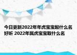 今日更新2022年年虎宝宝起什么名好听 2022年属虎宝宝取什么名