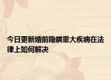 今日更新婚前隐瞒重大疾病在法律上如何解决